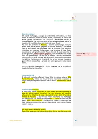 DOCUMENTO PROGRAMMATICO PRELIMINARE




                        Sistemi morfologici
                        Gli aspetti morfologici, geologici (e ambientali) del territorio, nei loro
                        assetti e nelle loro dinamiche anche recenti, consentono di individuare
                        alcuni sistemi caratterizzati da condizioni prettamente fisiche e
                        geomorfologiche, che esprimono tanto la loro natura strutturale quanto le
                        condizioni di fragilità e di compromissione di parte di essi.
                        Nel caso del territorio di Massafra, i sistemi geomorfologici risultano
                        essere delle vere e proprie geografie di base del territorio, a cui riferire
                        tutti gli altri aspetti. La dimensione fisica e morfologica del territorio
                        costituisce un impalcato fondamentale, una struttura di base forte,
                        condizionante tutti gli altri aspetti. Alcuni elementi di questi sistemi o di
                        queste geografie, come la parete garganica, sono manifestazione diretta              Commento [P1]: Il Gargano a
                                                                                                             Massafra?
                        della loro geomorfologia. In altri casi, a esempio il litorale, le condizioni
                        morfologiche, ancorché delicate, si scontrano ed entrano in competizione
                        con altri usi (turistico ecc.); il rischio è che la loro primaria condizione
                        geomorfologia sia occultata e ignorata con gravi ripercussioni sulla risorsa
                        stessa.

                        Morfologicamente si individuano 3 grandi geografie con al loro interno
                        caratteri ed elementi specifici.



                        La murgia dei trulli
                        Il sistema è costituito dall’ampio ripiano della formazione calcarea della
                        Murgia Orientale, visibile per il suo versante imponente e scosceso a
                        luoghi interrotto da profondi solchi di natura erosiva che terminano ai suoi
                        piedi.



                        Il terrazzo pedemurgiano
                        Al piede della parete murgiana ci si trova davanti ad una successione di
                        superfici subpianeggianti terrazzate con uno sviluppo sub parallelo
                        all’andamento della linea di costa e degradanti verso il Golfo di Taranto e
                        l’abitato di Massafra. Le superfici dei ripiani presentano una morfologia
                        sub pianeggiante con pendenze compresa tra i 5 e 10 % e con quote che
                        vanno dai 60 ai 400 m s.l.m.. Le superfici dei ripiani sono interrotte sia
                        dalle relative scarpate di terrazzo che da profonde e poco gerarchizzate
                        incisioni erosive.


                        Le pareti delle scarpate dei terrazzi
                        Superfici di separazione a testimonianza delle diverse fasi di arretramento




QUADRI INTERPRETATIVI                                                                                    14
 