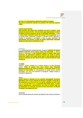 DOCUMENTO PROGRAMMATICO PRELIMINARE


                        del mare e di contemporaneo sollevamento dell’area murgiana.
                        Sono strisce debolmente ondulate con pendenze che raramente superano
                        il 30%.


                        I solchi erosivi (Gravine)
                        Sulla superficie dei ripiani sono impostate una serie di incisioni fluvio
                        carsiche ad andamento NO – SE che ancora oggi rappresentano le sezioni
                        di deflusso del poco sviluppato reticolo di drenaggio superficiale. Si tratta
                        di solchi stretti e profondi a pareti sub verticali che in quest’area hanno
                        un grande valore ambientale, ecologico e culturale nonché, assolvono il
                        compito di raccogliere e convogliare a mare le acque superficiali. Lo
                        smorzamento dei percorsi a valle ha spesso determinato sistematici
                        allagamenti della pianura sottostante la città.




                        La pianura
                        E’ un sistema/territorio apparentemente omogeneo costituito dai depositi
                        geologici quaternari sia di natura marina che alluvionale. Il sistema
                        pianura è interessato da due importanti sistemi di recapito delle acque
                        superficiali, da sistemazioni idrauliche costituite dai canali di bonifica
                        ancora ben visibile e da cordoni dunari posti in serie parallele dalle più
                        recenti in prossimità del mare alle più antiche in vicinanza dell’area umida
                        retrostante.


                        Ex palude
                        Contiene i terreni compresi tra il cordone dunare e le aree alluvionali
                        recenti. Molte di queste aree sono ancora oggi interessate
                        dall’attraversamento del canale di bonifica e conservano ancora la loro
                        funzione di area umida. In corrispondenza di questi terreni, benché
                        prosciugati, non sono rari fenomeni di risorgenze, ristagno d’acqua e
                        temporanei allagamenti.


                        Pianura
                        Questo sistema è costituito da una superficie pianeggiante lievemente
                        degradante verso il mare costituita da depositi di spiaggia e alluvionali di
                        età quaternaria con forma ad arco con quote comprese tra pochi metri
                        s.l.m. e circa 50 metri s.l.m. in prossimità della statale Appia. A questo
                        sistema appartengono, verosimilmente, due ordini di terrazzo oggi non
                        più distinguibili con continuità, associati ad eventi alluvionali e da depositi
                        di spiaggia rimaneggiati dal mare.


                        Fondovalle
                        Sono fondovalle alluvionali costituiti da depositi di età recente ed attuale a




QUADRI INTERPRETATIVI                                                                                     15
 