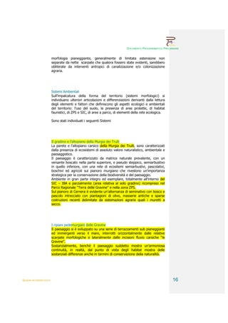 DOCUMENTO PROGRAMMATICO PRELIMINARE


                        morfologia pianeggiante, generalmente di limitata estensione non
                        separate da nette scarpate che qualora fossero state evidenti, sarebbero
                        obliterate da interventi antropici di canalizzazione e/o colonizzazione
                        agraria.




                        Sistemi Ambientali
                        Sull’impalcatura della forma del territorio (sistemi morfologici) si
                        individuano ulteriori articolazioni e differenziazioni derivanti dalla lettura
                        degli elementi e fattori che definiscono gli aspetti ecologici e ambientali
                        del territorio: l’uso del suolo, la presenza di aree protette, di habitat
                        faunistici, di ZPS e SIC, di aree a parco, di elementi della rete ecologica.

                        Sono stati individuati i seguenti Sistemi




                        Il gradino e l’altopiano della Murgia dei Trulli
                        La parete e l’altopiano carsico della Murgia dei Trulli, sono caratterizzati
                        dalla presenza di ecosistemi di assoluto valore naturalistico, ambientale e
                        paesaggistico.
                        Il paesaggio è caratterizzato da matrice naturale prevalente, con un
                        versante boscato nella parte superiore, e pseudo steppico, semiarbustivo
                        in quello inferiore, con una rete di ecositemi semiarbustivi, pascolativi,
                        boschivi ed agricoli sul pianoro murgiano che rivestono un’importanza
                        strategica per la conservazione della biodiversità e del paesaggio.
                        Ambiente in gran parte integro ed esemplare, totalmente all’interno del
                        SIC – IBA e parzialmente (area relativa al solo gradino) ricompreso nel
                        Parco Ragionale “Terra delle Gravine” e nella zona ZPS.
                        Sul pianoro di Cernera è evidente un’alternanza di seminativo con bosco e
                        pascolo intrecciato con piantagioni di olivo, masserie antiche e sparse
                        costruzioni recenti delimitate da sistemazioni agrarie quali i muretti a
                        secco.




                        I ripiani pedemurgiani delle Gravine
                        Il paesaggio si è sviluppato su una serie di terrazzamenti sub pianeggianti
                        ed immergenti verso il mare, interrotti orizzontalmente dalle relative
                        scarpate morfologiche e lateralmente dalle incisioni fluvio carsiche “le
                        Gravine”.
                        Sostanzialmente, benché il paesaggio suddetto mostra un’armoniosa
                        continuità, in realtà, dal punto di vista degli habitat mostra delle
                        sostanziali differenze anche in termini di conservazione della naturalità.




QUADRI INTERPRETATIVI                                                                                    16
 