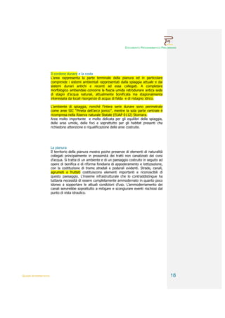 DOCUMENTO PROGRAMMATICO PRELIMINARE




                        Il cordone dunare e la costa
                        L’area rappresenta la parte terminale della pianura ed in particolare
                        comprende i sistemi ambientali rappresentati dalla spiaggia attuale e dai
                        sistemi dunari antichi e recenti ad essa collegati. A completare
                        morfologico ambientale concorre la fascia umida retrodunare antica sede
                        di stagni d’acqua naturali, attualmente bonificata ma stagionalmente
                        interessata da locali risorgenze di acqua di falda e di ristagno idrico.

                        L’ambiente di spiaggia, nonché l’intera serie dunare sono perimetrale
                        come aree SIC “Pineta dell’arco jonico”, mentre la sola parte centrale è
                        ricompresa nella Riserva naturale Statale (EUAP 0112) Stornara.
                        Area molto importante e molto delicata per gli equilibri della spiaggia,
                        delle aree umide, delle foci e soprattutto per gli habitat presenti che
                        richiedono attenzione e riqualificazione delle aree costruite.




                        La pianura
                        Il territorio della pianura mostra poche presenze di elementi di naturalità
                        collegati principalmente in prossimità dei tratti non canalizzati dei corsi
                        d’acqua. Si tratta di un ambiente e di un paesaggio costruito in seguito ad
                        opere di bonifica e di riforma fondiaria di appoderamento e lottizzazione,
                        con la costituzione di trame stradali e poderali evidenti. Strade, canali,
                        agrumeti e frutteti costituiscono elementi importanti e riconoscibili di
                        questo paesaggio. L’insieme infrastrutturale che lo contraddistingue ha
                        tuttavia necessità di essere completamente ammodernato in quanto poco
                        idoneo a sopportare le attuali condizioni d’uso. L’ammodernamento dei
                        canali servirebbe soprattutto a mitigare e scongiurare eventi rischiosi dal
                        punto di vista idraulico.




QUADRI INTERPRETATIVI                                                                                  18
 