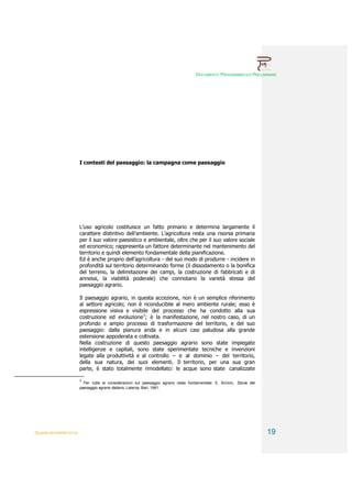 DOCUMENTO PROGRAMMATICO PRELIMINARE




                        I contesti del paesaggio: la campagna come paesaggio




                        L’uso agricolo costituisce un fatto primario e determina largamente il
                        carattere distintivo dell’ambiente. L’agricoltura resta una risorsa primaria
                        per il suo valore paesistico e ambientale, oltre che per il suo valore sociale
                        ed economico; rappresenta un fattore determinante nel mantenimento del
                        territorio e quindi elemento fondamentale della pianificazione.
                        Ed è anche proprio dell’agricoltura - del suo modo di produrre - incidere in
                        profondità sul territorio determinando forme (il dissodamento o la bonifica
                        del terreno, la delimitazione dei campi, la costruzione di fabbricati e di
                        annessi, la viabilità poderale) che connotano la varietà stessa del
                        paesaggio agrario.

                        Il paesaggio agrario, in questa accezione, non è un semplice riferimento
                        al settore agricolo; non è riconducibile al mero ambiente rurale; esso è
                        espressione visiva e visibile del processo che ha condotto alla sua
                        costruzione ed evoluzione3; è la manifestazione, nel nostro caso, di un
                        profondo e ampio processo di trasformazione del territorio, e del suo
                        paesaggio: dalla pianura arida e in alcuni casi paludosa alla grande
                        estensione appoderata e coltivata.
                        Nella costruzione di questo paesaggio agrario sono state impiegate
                        intelligenze e capitali, sono state sperimentate tecniche e invenzioni
                        legate alla produttività e al controllo – e al dominio – del territorio,
                        della sua natura, dei suoi elementi. Il territorio, per una sua gran
                        parte, è stato totalmente rimodellato: le acque sono state canalizzate

                        3
                          Per tutte le considerazioni sul paesaggio agrario resta fondamentale: E. SERENI, Storia del
                        paesaggio agrario italiano, Laterza, Bari, 1961.




QUADRI INTERPRETATIVI                                                                                                   19
 