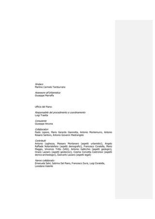 Sindaco
Martino Carmelo Tamburrano

Assessore all’Urbanistica
Giuseppe Marraffa



Ufficio del Piano:

Responsabile del procedimento e coordinamento
Luigi Traetta

Consulente
Giuseppe Ancona

Collaboratori
Paolo Lepore, Mario Gerardo Giannotta, Antonio Montemurro, Antonio
Rosario Santoro, Antonio Giovanni Mastrangelo

Contribuiti
Antonio Laghezza, Massaro Montanaro (aspetti urbanistici), Angelo
Raffaele Notaristefano (aspetti demografici), Francesco Coratella, Mario
Maggio, Vincenzo Tritto (VAS), Antonio Gallicchio (aspetti geologici),
Orazio Lazzaro (aspetti geotecnici), Cosima Concetta Castronovi (aspetti
storico-archeologici), Giancarlo Lazzaro (aspetti legali)

Hanno collaborato:
Emanuela Salvi, Sabrina Del Piano, Francesco Dursi, Luigi Coratella,
Loredana Valente
 