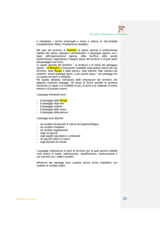 DOCUMENTO PROGRAMMATICO PRELIMINARE


                        e imbrigliate, i terreni prosciugati e messi a coltura, la rete stradale
                        completamente rifatta, l‘insediamento ampliato.

                        Nel caso del territorio di Massafra lo spazio agricolo è predominante
                        rispetto allo spazio naturale e seminaturale e il paesaggio agrario, con i
                        segni dell’organizzazione agraria, della bonifica, delle grandi
                        trasformazioni, rappresenta il disegno stesso del territorio e di gran parte
                        del paesaggio tout court.
                        Lo spazio agricolo del territorio - la struttura e la trama del paesaggio
                        agrario - di Massafra è fortemente modellato sulla duplice natura del suo
                        territorio: della Murgia e della pianura. Esso esprime nella maniera più
                        evidente i diversi paesaggi agrari, o per quanto sopra, i vari paesaggi con
                        cui questo territorio si presenta.
                        Per questo abbiamo individuato delle articolazioni del territorio che
                        abbiamo chiamato paesaggi, nel senso di forme sensibili di strutture
                        territoriali, di regole e di modalità di uso, di storie e di materiali, di trame
                        antiche e di processi recenti.

                        I paesaggi individuati sono:

                        -   Il   paesaggio   della Murgia
                        -   Il   paesaggio   degli olivi
                        -   Il   paesaggio   costiero
                        -   Il   paesaggio   delle acque
                        -   Il   paesaggio   della pianura

                        I paesaggi sono descritti

                        -   nei caratteri strutturanti di natura idro-geomorfologica
                        -   nei caratteri insediativi
                        -   nei caratteri vegetazionali
                        -   negli usi agricoli
                        -   negli aspetti naturalistici e ambientali
                        -   nei specifici fattori di valore
                        -   negli elementi di criticità


                        I paesaggi costituiscono le parti di territorio per le quali saranno stabiliti
                        modi diversi di tutela, valorizzazione, riqualificazione, trasformazione e
                        uso coerenti con i relativi caratteri.

                        All’interno dei paesaggi sono presenti alcune forme insediative con
                        caratteri di contesti urbani.




QUADRI INTERPRETATIVI                                                                                      20
 