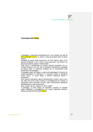 DOCUMENTO PROGRAMMATICO PRELIMINARE




                        Il paesaggio della Murgia




                        Il paesaggio è visivamente identificabile per il suo versante che sale da
                        100 a circa 500 m s.l.m. La parete è incisa da profondi solchi di natura
                        erosiva.
                        Paesaggio di grande valore panoramico, con forti relazioni visive con la
                        pianura sottostante e con il mare e punti panoramici, che offrono una
                        percezione dinamica aperta a fondali lontani.
                        Tutta l’area è caratterizzato da matrice naturale prevalente, con un
                        versante boscato e con una rete di ecosistemi semiarbustivi, pascolativi
                        ed agricoli aperti di importanza strategica per la conservazione della
                        biodiversità e del paesaggio.
                        Il paesaggio aperto dei pascoli e degli incolti parasteppici si intreccia col
                        mosaico particellare di coltivazioni. Si riscontrano lembi di agricoltura
                        storica intorno ai nuclei abitati e arboreti tradizionali (oliveti e
                        mandorleti).
                        Sono presenti sistemazioni agrarie (terrazzamenti, muretti a secco, ecc.)
                        che nelle aree acclivi hanno funzione di consolidamento dei versanti. Si
                        rintracciano alcuni manufatti (muretti, jazzi) testimonianze dell'attività
                        dell'allevamento e della transumanza.
                        Sono presenti alcune masserie di antica origine
                        Il paesaggio, in parte integro ed esemplare, presenta un notevole
                        valore ambientale e paesaggistico; ed è quasi totalmente all’interno
                        dell’area protetta del Parco delle Gravine.




QUADRI INTERPRETATIVI                                                                                    21
 