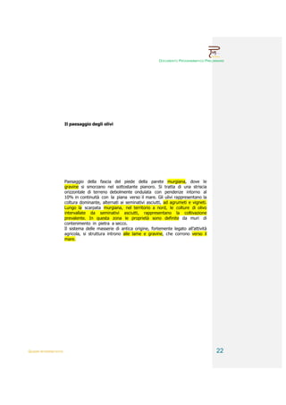 DOCUMENTO PROGRAMMATICO PRELIMINARE




                        Il paesaggio degli olivi




                        Paesaggio della fascia del piede della parete murgiana, dove le
                        gravine si smorzano nel sottostante pianoro. Si tratta di una striscia
                        orizzontale di terreno debolmente ondulata con pendenze intorno al
                        10% in continuità con la piana verso il mare. Gli ulivi rappresentano la
                        coltura dominante, alternati ai seminativi asciutti, ad agrumeti e vigneti.
                        Lungo la scarpata murgiana, nel territorio a nord, le colture di olivo
                        intervallate da seminativi asciutti, rappresentano la coltivazione
                        prevalente. In questa zona le proprietà sono definite da muri di
                        contenimento in pietra a secco.
                        Il sistema delle masserie di antica origine, fortemente legato all’attività
                        agricola, si struttura introno alle lame e gravine, che corrono verso il
                        mare.




QUADRI INTERPRETATIVI                                                                                  22
 