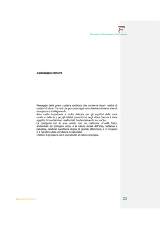 DOCUMENTO PROGRAMMATICO PRELIMINARE




                        Il paesaggio costiero




                        Paesaggio della piana costiera sabbiosa che conserva alcuni residui di
                        cordoni di dune. Terreni che pur prosciugati sono tendenzialmente aree di
                        risorgenza e di allagamenti.
                        Area molto importante e molto delicata per gli equilibri delle zone
                        umide e delle foci, per gli habitat presenti che negli ultimi decenni è stata
                        oggetto di insediamenti residenziali, tendenzialmente in crescita.
                        La contiguità con le aree umide, con cui costituiva un’unità fisica,
                        ambientale ed ecologica unica, e la natura stessa dell’area, sabbiosa e
                        paludosa, rendono quest’area degna di grande attenzione, e il recupero
                        e il ripristino delle condizioni di naturalità.
                        I fattori di pressione sono soprattutto di natura antropica.




QUADRI INTERPRETATIVI                                                                                    23
 