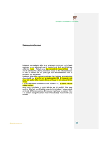 DOCUMENTO PROGRAMMATICO PRELIMINARE




                        Il paesaggio delle acque




                        Paesaggio pianeggiante delle terre prosciugate comprese tra la fascia
                        costiera e le aree alluvionali recenti. Include i resti degli specchi d’acqua
                        dell’antico invaso – l’attuale area depressa sotto la masseria Ciura - e le
                        aree di colmata che, tuttavia, presentano ancora un fitto reticolo idraulico.
                        Si tratta di terreni che pur prosciugati sono tendenzialmente aree di
                        risorgenza e di allagamenti.
                        Paesaggio della piana costiera retrodunale che si estende senza soluzione
                        di continuità fino ai confini con la strada statale 106. Si ripresenta nella
                        piana alle spalle della masseria Ciura nel luogo in cui esisteva l’antico
                        invaso.
                        È quasi interamente all’interno di aree protette: SIC, e riserva naturale
                        statale Stornara.
                        Area molto importante e molto delicata per gli equilibri delle zone
                        umide e delle foci, per gli habitat presenti che richiedono il recupero della
                        continuità del litorale sabbioso. Di notevole importanza le relazioni visive
                        e le relazioni ecologiche verso il mare minacciate dagli insediamenti lungo
                        la costa.




QUADRI INTERPRETATIVI                                                                                    24
 
