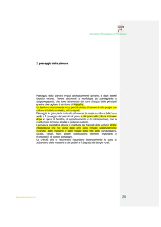 DOCUMENTO PROGRAMMATICO PRELIMINARE




                        Il paesaggio della pianura




                        Paesaggio della pianura irrigua geologicamente giovane, e dagli assetti
                        idraulici recenti. Terreni alluvionali a morfologia da pianeggiante a
                        subpianeggiante, che sono attraversati dai corsi d’acqua delle principali
                        gravine che tagliano il territorio di Massafra.
                        Un territorio storicamente ricco perché dotato di terreni di alto pregio con
                        colture a frutteto e uliveto, orti e vigneti.
                        Paesaggio in gran parte costruito attraverso la messa a coltura delle terre
                        salde e il passaggio dal pascolo al grano e dal grano alle colture intensive
                        dopo le opere di bonifica, di appoderamento e di colonizzazione, con la
                        costituzione di trame stradali e poderali evidenti.
                        L’armatura insediativa storica è costituita dai tracciati delle antiche strade
                        interpoderali che nel corso degli anni sono rimaste sostanzialmente
                        invariate, dalle masserie e dalle maglie della rete delle canalizzazioni.
                        Strade, canali, filari, poderi costituiscono elementi importanti e
                        riconoscibili di questo paesaggio.
                        Le criticità che si riscontrano riguardano essenzialmente lo stato di
                        abbandono delle masserie e dei poderi e il degrado dei borghi rurali.




QUADRI INTERPRETATIVI                                                                                    25
 