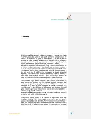 DOCUMENTO PROGRAMMATICO PRELIMINARE




                        Le masserie




                        Il patrimonio edilizio presente nel territorio aperto è cospicuo, ma è solo
                        in parte tutelato. La tutela è solo quella derivante dalla presenza del
                        vincolo e dal rispetto di un buffer di inedificabilità. Il che non dà nessuna
                        garanzia sul reale recupero del patrimonio vincolato, né dei luoghi che
                        essi rappresentano o hanno rappresentato, né offrono regole da applicare
                        al resto del patrimonio edilizio sparso non sottoposto a vincolo.
                        Nel quadro conoscitivo si è evidenziato come il sistema insediativo si sia
                        nel tempo molto trasformato e complessificato; e questo processo è
                        avvenuto sempre interpretando e trasformando luoghi precedenti, senza
                        cancellarli ma risignificandoli e inserendoli in strutture territoriali nuove. Il
                        che vale tanto per gli edifici che si costruivano su luoghi riconosciuti
                        (toponimi) o che ampliavano fabbriche precedenti, o per la viabilità: le
                        strade della bonifica hanno utilizzato i segni dei tratturi e a partire da
                        questi hanno strutturato una nuova viabilità e una nuova gerarchia.

                        Ogni masseria, ogni edificio religioso, ogni edificio rurale segna un
                        luogo preciso del territorio con cui stabilisce relazioni strutturali; ogni
                        insediamento, grande o piccolo, è fatto di edificio e di annessi, di
                        pertinenze e di spazi di lavoro all’aperto, di viabilità di accesso e di
                        esposizione dei corpi di fabbrica, di delimitazioni e di elementi di arredo
                        (pozzi ecc). In ogni luogo si stabiliscono rapporti e relazioni percettive e
                        funzionali tra gli oggetti e l’intorno.
                        Nella carta del Sistema insediativo del QC sono state individuate le aree di
                        pertinenza degli edifici nel territorio aperto.

                        Il patrimonio edilizio storico, e le masserie in particolare, delle aree
                        periurbane è quello che è stato maggiormente trasformato e in qualche
                        caso anche completamente demolito. Nell’immediato intorno dell’abitato vi
                        erano fino agli inizi degli anni 70 diverse masserie e numerose erano le
                        strade territoriali e vicinali che dall’abitato si irradiavano nel territorio.




QUADRI INTERPRETATIVI                                                                                       29
 