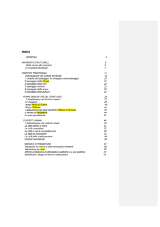 INDICE

   PREMESSA                                                         4

INVARIANTI STRUTTURALI                                             5
   Dalle risorse alle invarianti                                   6
  Le invarianti strutturali                                        7

CONTESTI TERRITORIALI                                              11
   Individuazione dei contesti territoriali                         12
   I contesti del paesaggio: la campagna come paesaggio            19
  Il paesaggio della Murgia                                        21
  Il paesaggio degli olivi                                         22
  Il paesaggio costiero                                            23
  Il paesaggio delle acque                                         24
  Il paesaggio della pianura                                       25

 FORME INSEDIATIVE DEL TERRITORIO                                   26
    L’insediamento nel territorio aperto                           27
   Le masserie                                                      29
   Borgo Parco di Guerra                                            40
   Borgo Chiatona                                                  41
   L’appoderamento delle bonifiche (Marina di Ferrara)             43
  Il recinto di Verdemare                                          44
  Le aree specialistiche                                           45

 CONTESTI URBANI                                                   48
   L’individuazione dei contesti urbani                            49
  La città dentro le mura                                          51
  La città consolidata                                             52
  La città in via di consolidamento                                60
  La città da consolidare                                          61
  La città della trasformazione                                     64
  Contesti specializzati                                            66

  SERVIZI E ATTREZZATURE                                           67
  Valutazioni sui servizi e sulle attrezzature esistenti            68
  Valutazione per rioni                                            70
  Offerta complessiva di attrezzature pubbliche o a uso pubblico   73
  Identificare i bisogni di servizi e attrezzature                 76
 