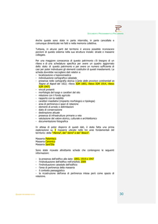 DOCUMENTO PROGRAMMATICO PRELIMINARE


                        Anche queste sono state in parte interrotte, in parte cancellate e
                        comunque dimenticate nei fatti e nella memoria collettiva.

                        Tuttavia, in alcune parti del territorio è ancora possibile riconoscere
                        porzioni di questo sistema nella sua struttura iniziale: strade e masserie
                        collegate.

                        Per una maggiore conoscenza di questo patrimonio c’è bisogno di un
                        rilievo e di una schedatura specifica per avere un quadro aggiornato
                        dello stato di questo patrimonio e per avere un numero sufficiente di
                        casi per poter individuare gli elementi costitutivi di questi insediamenti. La
                        scheda dovrebbe raccogliere dati relativi a:
                        - localizzazione e toponomastica
                        - individuazione cartografica catastale
                        - presenza nelle cartografia storica (Carta delle province continentali ex
                            Regno di Napoli del 1822; rilievo IGM 1893, rilievo IGM 1914, rilievo
                            IGM 1947)
                        - vincoli presenti
                        - morfologia del luogo e caratteri del sito
                        - relazione con il fondo agricolo
                        - rapporto con la viabilità
                        - caratteri insediativi (impianto morfologico e tipologia)
                        - area di pertinenza e spazi di relazione
                        - elementi di arredo e delimitazioni
                        - stato di conservazione
                        - destinazione attuale
                        - presenza di infrastrutture primarie a rete
                        - valutazione del valore storico, culturale e architettonico
                        - documentazione fotografica

                        In attesa di poter disporre di questi dati, è stata fatta una prima
                        esplorazione su 3 masserie ubicate nelle tre aree fondamentali del
                        territorio: della “Marina”, del “Serro” e del “Bosco”.

                        Masseria Patemisco
                        Masseria Canonico
                        Masseria Sant’Elia

                        Sono state ricavate altrettante schede che contengono le seguenti
                        informazioni:

                        - la presenza dell’edifico alle date: 1893, 1914 e 1947
                        - l’individuazione dell’edifico nell’ortofoto 2009
                        - l’individuazione catastale dell’edificio
                        - l’area di pertinenza della masseria
                        - il contesto paesaggistico
                        - la ricostruzione dell’area di pertinenza intesa però come spazio di
                        relazione.




QUADRI INTERPRETATIVI                                                                                     30
 