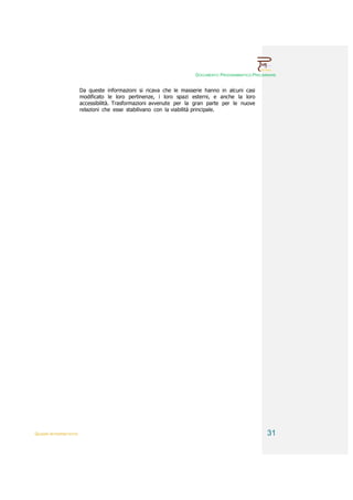 DOCUMENTO PROGRAMMATICO PRELIMINARE


                        Da queste informazioni si ricava che le masserie hanno in alcuni casi
                        modificato le loro pertinenze, i loro spazi esterni, e anche la loro
                        accessibilità. Trasformazioni avvenute per la gran parte per le nuove
                        relazioni che esse stabilivano con la viabilità principale.




QUADRI INTERPRETATIVI                                                                               31
 
