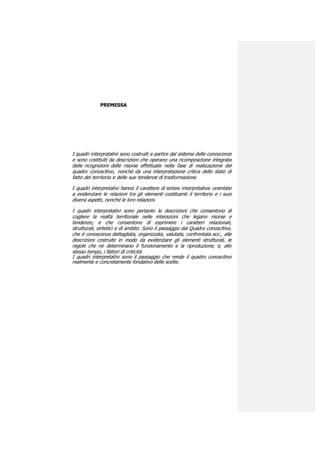 PREMESSA




I quadri interpretativi sono costruiti a partire dal sistema delle conoscenze
e sono costituiti da descrizioni che operano una ricomposizione integrata
delle ricognizioni delle risorse effettuate nella fase di realizzazione del
quadro conoscitivo, nonché da una interpretazione critica dello stato di
fatto del territorio e delle sue tendenze di trasformazione.

I quadri interpretativi hanno il carattere di sintesi interpretative orientate
a evidenziare le relazioni tra gli elementi costituenti il territorio e i suoi
diversi aspetti, nonché le loro relazioni.

I quadri interpretativi sono pertanto le descrizioni che consentono di
cogliere la realtà territoriale nelle interazioni che legano risorse e
tendenze; e che consentono di esprimere i caratteri relazionali,
strutturali, sintetici e di ambito. Sono il passaggio dal Quadro conoscitivo,
che è conoscenza dettagliata, organizzata, valutata, confrontata ecc., alle
descrizioni costruite in modo da evidenziare gli elementi strutturali, le
regole che ne determinano il funzionamento e la riproduzione, e, allo
stesso tempo, i fattori di criticità.
I quadri interpretativi sono il passaggio che rende il quadro conoscitivo
realmente e concretamente fondativo delle scelte.
 