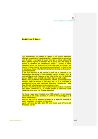 DOCUMENTO PROGRAMMATICO PRELIMINARE




                        Borgo Parco di Guerra




                        Con l’insediamento dell’Italsider a Taranto, il più grande siderurgico
                        d’Europa, cresce il carico insediativo anche a Massafra determinato da una
                        serie di fattori: i nuovi posti di lavoro creati per le attività siderurgiche
                        hanno attirato migliaia di lavoratori che in buona parte ha deciso di
                        stabilire la residenza nel comprensorio intorno a Taranto; il nuovo
                        benessere diffuso ha alimentato la voglia della casa in proprietà ed
                        insieme a retaggi culturali antropologicamente strutturati, ha determinato
                        la costruzione di case unifamiliari o bifamiliari con tipologia a villino con un
                        piccolo orto intorno.
                        Il PdF non disponeva e non dispone di aree per la creazione di un
                        insediamento residenziale di tipo estensivo. Mentre, un’area a circa 4
                        chilometri dal centro di Massafra, sul lato est a confine con il territorio del
                        comune di Statte lungo la strada provinciale, si prestava allo scopo.
                        All’apice della produttività dello stabilimento Italsider, quando raggiunse il
                        massimo livello di occupati – fine degli anni 70 – in quest’area si
                        insediarono le prime unità residenziali, totalmente “autocostruite”, sulla
                        base di regole lottizzative autonomamente determinate.
                        Il sistema insediativo usato è molto semplice: la spina centrale è costituita
                        dalla strada provinciale 40, da questa partono le derivazioni viarie
                        trasversali che in alcuni casi formano degli anelli.

                        Nel Borgo oggi, sono insediati circa 550 abitanti, in un sistema
                        urbanizzativo non ancora completo in termini di reti tecnologiche e di
                        servizi alla residenza.
                        Mancano del tutto gli standard secondari ed il Borgo ha necessità di
                        essere riqualificato e ricucito al centro urbano.
                        L’area è all’interno del SIC e dello ZPS ed in piccola parte all’interno del
                        Parco delle Gravine.




QUADRI INTERPRETATIVI                                                                                      40
 