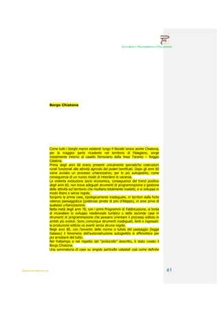 DOCUMENTO PROGRAMMATICO PRELIMINARE




                        Borgo Chiatona




                        Come tutti i borghi marini esistenti lungo il litorale ionico anche Chiatona,
                        per la maggior parte ricadente nel territorio di Palagiano, sorge
                        inizialmente intorno al casello ferroviario della linea Taranto – Reggio
                        Calabria.
                        Prima degli anni 60 erano presenti unicamente sporadiche costruzioni
                        rurali funzionali alle attività agricole dei poderi bonificati. Dopo gli anni 60
                        viene avviato un processo urbanizzativo, per lo più autogestito, come
                        conseguenza di un nuovo modo di intendere la vacanza.
                        La violenta evoluzione socio economica, conseguenza del trend positivo
                        degli anni 60, non trova adeguati strumenti di programmazione e gestione
                        delle attività sul territorio che risultano totalmente inadatti, e si sviluppa in
                        modo libero e senza regole.
                        Sorgono le prime case, tipologicamente inadeguate, in territori dalla forte
                        valenza paesaggistica (poderose pinete di pini d’Aleppo), in aree prive di
                        qualsiasi urbanizzazione.
                        Nella metà degli anni 70, con i primi Programmi di Fabbricazione, si tenta
                        di incanalare lo sviluppo residenziale turistico o delle seconde case in
                        strumenti di programmazione che possano orientare il processo edilizio in
                        ambiti più evoluti. Sono comunque strumenti inadeguati, lenti e ingessati:
                        la produzione edilizia va avanti senza alcuna regola.
                        Negli anni 80, con l’avvento delle norme a tutela del paesaggio (legge
                        Galasso) il fenomeno dell’autocostruzione autogestita si affievolisce per
                        poi arrestarsi del tutto.
                        Nel frattempo e nel rispetto del “protocollo” descritto, è stato creato il
                        Borgo Chiatona.
                        Una sommatoria di case su singole particelle catastali così come definite




QUADRI INTERPRETATIVI                                                                                       41
 