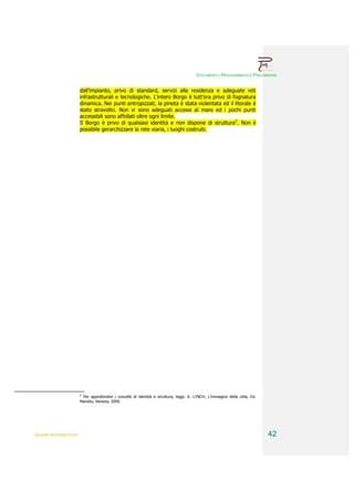 DOCUMENTO PROGRAMMATICO PRELIMINARE


                        dall’impianto, privo di standard, servizi alla residenza e adeguate reti
                        infrastrutturali e tecnologiche. L’intero Borgo è tutt’ora privo di fognatura
                        dinamica. Nei punti antropizzati, la pineta è stata violentata ed il litorale è
                        stato stravolto. Non vi sono adeguati accessi al mare ed i pochi punti
                        accessibili sono affollati oltre ogni limite.
                        Il Borgo è privo di qualsiasi identità e non dispone di struttura4. Non è
                        possibile gerarchizzare la rete viaria, i luoghi costruiti.




                        4
                         Per approfondire i concetti di identità e struttura, leggi: K. LYNCH, L’immagine della città, Ed.
                        Marsilio, Venezia, 2009.




QUADRI INTERPRETATIVI                                                                                                        42
 