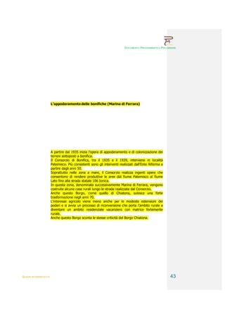 DOCUMENTO PROGRAMMATICO PRELIMINARE




                        L’appoderamento delle bonifiche (Marina di Ferrara)




                        A partire dal 1935 inizia l’opera di appoderamento e di colonizzazione dei
                        terreni sottoposti a bonifica.
                        Il Consorzio di Bonifica, tra il 1935 e il 1939, interviene in località
                        Patemisco. Più consistenti sono gli interventi realizzati dall’Ente Riforma a
                        partire dagli anni 50.
                        Soprattutto nella zona a mare, il Consorzio realizza ingenti opere che
                        consentono di rendere produttive le aree dal fiume Patemisco al fiume
                        Lato fino alla strada statale 106 Ionica.
                        In questa zona, denominata successivamente Marina di Ferrara, vengono
                        costruite alcune case rurali lungo le strade realizzate dal Consorzio.
                        Anche questo Borgo, come quello di Chiatona, subisce una forte
                        trasformazione negli anni 70.
                        L’interesse agricolo viene meno anche per le modeste estensioni dei
                        poderi e si avvia un processo di riconversione che porta l’ambito rurale a
                        diventare un ambito residenziale vacanziero con matrice fortemente
                        rurale.
                        Anche questo Borgo sconta le stesse criticità del Borgo Chiatona.




QUADRI INTERPRETATIVI                                                                                    43
 