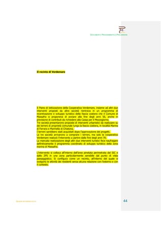 DOCUMENTO PROGRAMMATICO PRELIMINARE




                        Il recinto di Verdemare




                        Il Piano di lottizzazione della Cooperativa Verdemare, insieme ad altri due
                        interventi proposti da altre società rientrava in un programma di
                        incentivazione e sviluppo turistico della fascia costiera che il Comune di
                        Massafra si proponeva di avviare alla fine degli anni 50, anche in
                        previsione di contributi da richiedere alla Cassa per il Mezzogiorno.
                        Tre società presentarono proposte di interventi urbanistici da realizzare su
                        dei terreni di proprietà comunale lungo la fascia costiera, in località Marina
                        di Ferrara e Marinella di Chiatona.
                        I terreni sarebbero stati acquistati dopo l’approvazione dei progetti.
                        Le tre società arrivarono a comprare i terreni, ma solo la cooperativa
                        Verdemare realizzò l’intervento a partire dalla fine degli anni 70.
                        La mancata realizzazione degli altri due interventi turistici fece naufragare
                        definitivamente il programma coordinato di sviluppo turistico della zona
                        marina di Massafra.

                        L’intervento si colloca all’interno dell’area pinetata perimetrata dal SIC e
                        dallo ZPS in una zona particolarmente sensibile dal punto di vista
                        paesaggistico. Si configura come un recinto, all’interno del quale si
                        svolgono le attività dei residenti senza alcuna relazione con l’esterno e con
                        il contesto.




QUADRI INTERPRETATIVI                                                                                     44
 