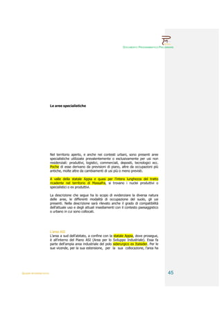 DOCUMENTO PROGRAMMATICO PRELIMINARE




                        Le aree specialistiche




                        Nel territorio aperto, e anche nei contesti urbani, sono presenti aree
                        specialistiche utilizzate prevalentemente o esclusivamente per usi non
                        residenziali: produttivi, logistici, commerciali, depositi, tecnologici ecc.
                        Poche di esse derivano da previsioni di piano, altre da occupazioni più
                        antiche, molte altre da cambiamenti di usi più o meno previsti.

                        A valle della statale Appia e quasi per l’intera lunghezza del tratto
                        ricadente nel territorio di Massafra, si trovano i nuclei produttivi o
                        specialistici o ex produttivi.

                        La descrizione che segue ha lo scopo di evidenziare la diversa natura
                        delle aree, le differenti modalità di occupazione del suolo, gli usi
                        presenti. Nella descrizione sarà rilevato anche il grado di compatibilità
                        dell’attuale uso e degli attuali insediamenti con il contesto paesaggistico
                        o urbano in cui sono collocati.




                        L’area ASI
                        L’area a sud dell’abitato, a confine con la statale Appia, dove prosegue,
                        è all’interno del Piano ASI (Area per lo Sviluppo Industriale). Essa fa
                        parte dell’ampia area industriale del polo siderurgico ex Italsider. Per le
                        sue vicende, per la sua estensione, per la sua collocazione, l’area ha




QUADRI INTERPRETATIVI                                                                                     45
 