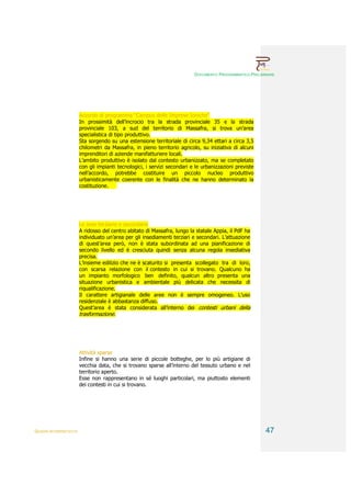 DOCUMENTO PROGRAMMATICO PRELIMINARE




                        Accordo di programma “Campus delle Imprese Ioniche”
                        In prossimità dell’incrocio tra la strada provinciale 35 e la strada
                        provinciale 103, a sud del territorio di Massafra, si trova un’area
                        specialistica di tipo produttivo.
                        Sta sorgendo su una estensione territoriale di circa 9,34 ettari a circa 3,5
                        chilometri da Massafra, in pieno territorio agricolo, su iniziativa di alcuni
                        imprenditori di aziende manifatturiere locali.
                        L’ambito produttivo è isolato dal contesto urbanizzato, ma se completato
                        con gli impianti tecnologici, i servizi secondari e le urbanizzazioni previste
                        nell’accordo, potrebbe costituire un piccolo nucleo produttivo
                        urbanisticamente coerente con le finalità che ne hanno determinato la
                        costituzione.




                        Le aree terziarie e secondarie
                        A ridosso del centro abitato di Massafra, lungo la statale Appia, il PdF ha
                        individuato un’area per gli insediamenti terziari e secondari. L’attuazione
                        di quest’area però, non è stata subordinata ad una pianificazione di
                        secondo livello ed è cresciuta quindi senza alcuna regola insediativa
                        precisa.
                        L’insieme edilizio che ne è scaturito si presenta scollegato tra di loro,
                        con scarsa relazione con il contesto in cui si trovano. Qualcuno ha
                        un impianto morfologico ben definito, qualcun altro presenta una
                        situazione urbanistica e ambientale più delicata che necessita di
                        riqualificazione.
                        Il carattere artigianale delle aree non è sempre omogeneo. L’uso
                        residenziale è abbastanza diffuso.
                        Quest’area è stata considerata all’interno dei contesti urbani della
                        trasformazione.




                        Attività sparse
                        Infine si hanno una serie di piccole botteghe, per lo più artigiane di
                        vecchia data, che si trovano sparse all’interno del tessuto urbano e nel
                        territorio aperto.
                        Esse non rappresentano in sé luoghi particolari, ma piuttosto elementi
                        dei contesti in cui si trovano.




QUADRI INTERPRETATIVI                                                                                     47
 