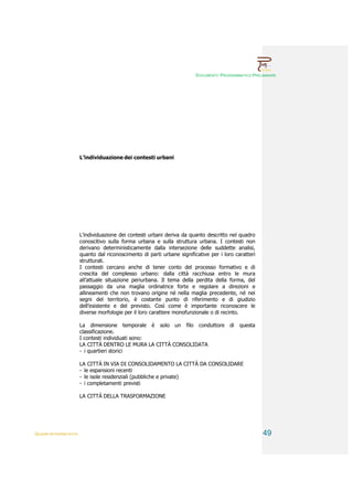 DOCUMENTO PROGRAMMATICO PRELIMINARE




                        L’individuazione dei contesti urbani




                        L’individuazione dei contesti urbani deriva da quanto descritto nel quadro
                        conoscitivo sulla forma urbana e sulla struttura urbana. I contesti non
                        derivano deterministicamente dalla intersezione delle suddette analisi,
                        quanto dal riconoscimento di parti urbane significative per i loro caratteri
                        strutturali.
                        I contesti cercano anche di tener conto del processo formativo e di
                        crescita del complesso urbano: dalla città racchiusa entro le mura
                        all’attuale situazione periurbana. Il tema della perdita della forma, del
                        passaggio da una maglia ordinatrice forte e regolare a direzioni e
                        allineamenti che non trovano origine né nella maglia precedente, né nei
                        segni del territorio, è costante punto di riferimento e di giudizio
                        dell’esistente e del previsto. Così come è importante riconoscere le
                        diverse morfologie per il loro carattere monofunzionale o di recinto.

                        La dimensione temporale è solo un filo conduttore                di   questa
                        classificazione.
                        I contesti individuati sono:
                        LA CITTÀ DENTRO LE MURA LA CITTÀ CONSOLIDATA
                        - i quartieri storici

                        LA CITTÀ IN VIA DI CONSOLIDAMENTO LA CITTÀ DA CONSOLIDARE
                        - le espansioni recenti
                        - le isole residenziali (pubbliche e private)
                        - i completamenti previsti

                        LA CITTÀ DELLA TRASFORMAZIONE




QUADRI INTERPRETATIVI                                                                                  49
 