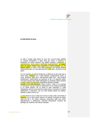 DOCUMENTO PROGRAMMATICO PRELIMINARE




                        La città dentro le mura




                        La città è rimasta tutta dentro le mura fino a circa la metà dell’800.
                        Lo sviluppo demografico è stato lento per secoli, e l’impianto di
                        fondazione ha potuto assorbire fino all’800 variazioni, ampliamenti e
                        sopraelevazioni, senza esserne modificatati sostanzialmente. La maggior
                        parte dei palazzi nobiliari sono concentrati in Piazza Garibaldi e in via
                        Vittorio Veneto. La città a tutto l’800 presentava una densità abitativa
                        relativamente alta, con case generalmente a due piani, raramente ad un
                        piano.

                        Pur non essendo una città di fondazione, a differenza di altre città nate in
                        modo simile, Massafra non è stata edificata completamente dentro le
                        mura. All’interno delle mura - del perimetro delle mura - sono presenti
                        stratificazioni, trasformazioni ed evoluzioni di tipi e di organismi edilizi,
                        che hanno trovato nella maglia rettangolare un materiale urbano semplice
                        e duttile, adatto al progressivo riempimento dell’area recintata.
                        Massafra è una città spontanea. Ovvero mostra i segni di un processo
                        di costruzione che non è stato la realizzazione di uno schema preordinato
                        in un tempo definito. Da un punto di vista urbanistico, è molto
                        interessante, perché la sua struttura mostra tutto un processo di continui
                        adattamenti e costruzioni, che una città fondata spesso non esibisce,
                        essendo un fatto chiuso in sé.

                        La città dentro le mura è stata ed è ancora il centro civile e funzionale di
                        Massafra, con un forte valore unitario e di identità. Purtroppo ha subito,
                        negli anni 60 e 70, diversi interventi; saturazione delle aree ortive,
                        sopraelevazioni e sostituzione. Interventi decisamente incongrui per
                        tipologia, per materiali e per altezze realizzate.




QUADRI INTERPRETATIVI                                                                                   51
 