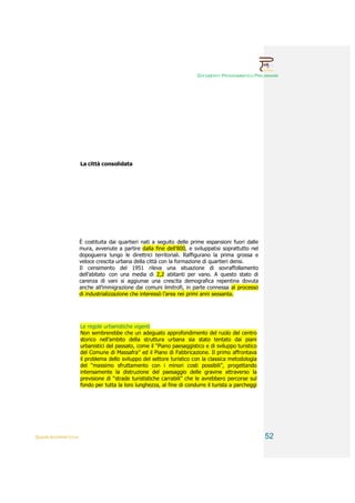 DOCUMENTO PROGRAMMATICO PRELIMINARE




                        La città consolidata




                        È costituita dai quartieri nati a seguito delle prime espansioni fuori dalle
                        mura, avvenute a partire dalla fine dell’800, e sviluppatisi soprattutto nel
                        dopoguerra lungo le direttrici territoriali. Raffigurano la prima grossa e
                        veloce crescita urbana della città con la formazione di quartieri densi.
                        Il censimento del 1951 rileva una situazione di sovraffollamento
                        dell’abitato con una media di 2,2 abitanti per vano. A questo stato di
                        carenza di vani si aggiunse una crescita demografica repentina dovuta
                        anche all’immigrazione dai comuni limitrofi, in parte connessa al processo
                        di industrializzazione che interessò l’area nei primi anni sessanta.




                        Le regole urbanistiche vigenti
                        Non sembrerebbe che un adeguato approfondimento del ruolo del centro
                        storico nell’ambito della struttura urbana sia stato tentato dai piani
                        urbanistici del passato, come il “Piano paesaggistico e di sviluppo turistico
                        del Comune di Massafra” ed il Piano di Fabbricazione. Il primo affrontava
                        il problema dello sviluppo del settore turistico con la classica metodologia
                        del “massimo sfruttamento con i minori costi possibili”, progettando
                        intensamente la distruzione del paesaggio delle gravine attraverso la
                        previsione di “strade turististiche carrabili” che le avrebbero percorse sul
                        fondo per tutta la loro lunghezza, al fine di condurre il turista a parcheggi




QUADRI INTERPRETATIVI                                                                                   52
 