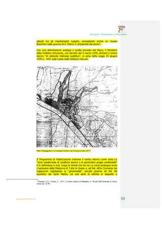DOCUMENTO PROGRAMMATICO PRELIMINARE


                        ubicati tra gli insediamenti rupestri, prevedendo anche un museo
                        Bizantino nella gravina di S. Marco in prossimità del ponte5.

                        Con una delimitazione analoga a quella prevista dal Piano, il Ministero
                        della Pubblica Istruzione, con decreto del 2 marzo 1970, dichiarò il centro
                        storico “di notevole interesse pubblico”, ai sensi della Legge 29 giugno
                        1939 n. 1497 sulla tutela delle bellezze naturali.




                        Piano Paesaggistico e di sviluppo turistico (da Fonseca-Lembo 1977)



                        Il Programma di Fabbricazione indicava il centro storico come zona a.I
                        “zona residenziale di carattere storico e di particolare pregio ambientale”
                        e lo delimitava a Sud, lungo la strada che da via La Liscia prosegue verso
                        il santuario della Madonna di Tutte le Grazie e, ad Est, all’ex Convento dei
                        Cappuccini inglobando la “gravinodde”, piccola gravina ad Est del
                        quartiere dei Santi Medici, ed una serie di attività di deposito e

                        5
                          Fonseca, C.D.- Lembo, F., 1977, Il centro storico di Massafra, in “Annali dell’Università di Lecce,
                        Lecce, pp. 32-44.




QUADRI INTERPRETATIVI                                                                                                           53
 