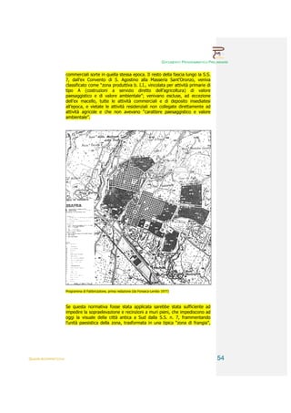 DOCUMENTO PROGRAMMATICO PRELIMINARE


                        commerciali sorte in quella stessa epoca. Il resto della fascia lungo la S.S.
                        7, dall’ex Convento di S. Agostino alla Masseria Sant’Oronzo, veniva
                        classificato come “zona produttiva b. I.I., vincolata per attività primarie di
                        tipo A (costruzioni a servizio diretto dell’agricoltura) di valore
                        paesaggistico e di valore ambientale”; venivano escluse, ad eccezione
                        dell’ex macello, tutte le attività commerciali e di deposito insediatesi
                        all’epoca, e vietate le attività residenziali non collegate direttamente ad
                        attività agricole e che non avevano “carattere paesaggistico e valore
                        ambientale”.




                        Programma di Fabbricazione, prima redazione (da Fonseca-Lembo 1977)



                        Se questa normativa fosse stata applicata sarebbe stata sufficiente ad
                        impedire la sopraelevazione e recinzioni a muri pieni, che impediscono ad
                        oggi la visuale della città antica a Sud dalla S.S. n. 7, frammentando
                        l’unità paesistica della zona, trasformata in una tipica “zona di frangia”,




QUADRI INTERPRETATIVI                                                                                              54
 