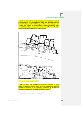 DOCUMENTO PROGRAMMATICO PRELIMINARE


                        culturali, ma che continua ad apparire potenzialmente dotato di capacità
                        di sopravvivenza e di qualificazione, grazie alla favorevole posizione
                        territoriale. Il sistema di vincolistica “passiva” non poteva attuarsi lì dove
                        vi erano reali interessi di tipo economico con esso contrastante; ma si
                        rende ad oggi indispensabile un intervento di riqualificazione affinché si
                        possa riconfigurare un appropriato assetto urbano.




                        Case grotta in via Muro (da Fonseca Lembo 1977)



                        Il PdF prevedeva nella suddetta fascia servizi di quartiere ed urbani
                        capaci di riqualificare tutto il centro storico, e soprattutto la sua fascia
                        meridionale, all’epoca la più degradata, dotandola di strutture che
                        avrebbero reso appetibile gli alloggi completando l’abitare6.

                        6
                            P.d.F., Art. 5 “Opere di urbanizzazione primaria e secondaria”




QUADRI INTERPRETATIVI                                                                                                     56
 