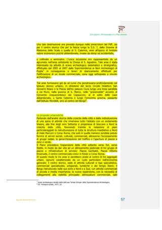 DOCUMENTO PROGRAMMATICO PRELIMINARE



                        Una tale destinazione era prevista dunque nelle prescrizioni del PdF, sia
                        per il centro storico che per la fascia lungo la S.S. 7, dalla Gravina di
                        Madonna della Scala a quella di S. Caterina, aree all’epoca di limitato
                        valore economico poiché abbandonate, invase da sterpi ed accidentate,

                        o coltivate a seminativi. L’unica eccezione era rappresentata da un
                        agrumeto nell’area antistante la Chiesa di S. Agostino. Tale area è stata
                        interessata da attività di scavo archeologico sistematico e stratigrafico,
                        effettuato dal 2005 al 2007 dalla Soprintendenza ai Beni Archeologici di
                        Puglia7 in conseguenza a lavori di sbancamento effettuati per
                        l’edificazione di un locale commerciale, zona oggi sottoposta a vincolo
                        archeologico.

                        Tali aree formavano già da sé cunei che penetravano profondamente nel
                        tessuto storico urbano, in direzione del terzo Circolo Didattico San
                        Giovanni Bosco e la Piazza dell’ex palazzo Ciura lungo una linea parallela
                        a via Muro, nella gravina di S. Marco, nella “gravenodde” accanto al
                        Convento cinquecentesco dei Cappuccini, al di sotto delle cave
                        abbandonate, a Santa Caterina e lungo l’omonima gravina, passante
                        dall’Istituto Mondelli, sino al centro del Borgo8.




                        Le proposte urbanistiche
                        Partendo dall’analisi storica della crescita della città e dalla individuazione
                        di una spina di attività che innervava tutto l’abitato con un andamento
                        lineare, alla fine degli anni Settanta si proponeva di bloccare a Nord la
                        crescita della città, favorendo tramite la redazione di piani
                        particolareggiati la ristrutturazione di tutta la struttura insediativa a Nord
                        di Viale Marconi e Corso Roma, che solo in quella maniera avrebbe potuto
                        fornirsi di servizi sociali, culturali, commerciali, attraverso l’accorpamento
                        di gruppi isolati, la gerarchizzazione del traffico e l’apertura di piazze e
                        zone a verde.
                        Il Piano prevedeva l’espansione della città soltanto verso Est, verso
                        Statte, in modo da dar vita ad un allineamento pedonale di tre gruppi di
                        piazze e infrastrutture di servizio: Piazza Garibaldi, Piazza Vittorio
                        Emanuele, il centro commerciale-civico in fondo a Corso Roma.
                        In questo modo le tre aree si sarebbero poste al centro di tre aggregati
                        urbani, ognuno caratterizzato da un ruolo particolare nell’economia
                        generale: il centro storico, sede di attività culturali si tipo specialistico,
                        commerciali specializzate, artigianali, turistiche e del tempo libero; il
                        Borgo ristrutturato nelle sue zone a Nord e a Sud, con attività commerciali
                        di piccola e media importanza; la nuova espansione, con la necessità di
                        collegamenti alla viabilità principale: attrezzature commerciali, sale

                        7
                            Scavo archeologico diretto dalla dott.ssa Teresa Schojer della Soprintendenza Archeologica.
                        8
                            Cfr. Fonseca-Lembo, 1977, cit.




QUADRI INTERPRETATIVI                                                                                                     57
 