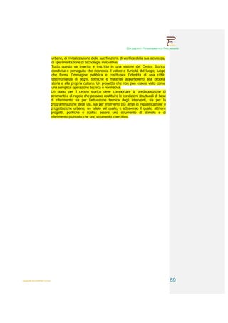 DOCUMENTO PROGRAMMATICO PRELIMINARE


                        urbane, di rivitalizzazione delle sue funzioni, di verifica della sua sicurezza,
                        di sperimentazione di tecnologie innovative.
                        Tutto questo va inserito e inscritto in una visione del Centro Storico
                        condivisa e perseguita che riconosca il valore e l’unicità del luogo; luogo
                        che forma l’immagine pubblica e costituisce l’identità di una città:
                        testimonianza di segni, tecniche e materiali appartenenti alla propria
                        storia e alla propria cultura. Un progetto che non può essere visto come
                        una semplice operazione tecnica e normativa.
                        Un piano per il centro storico deve comportare la predisposizione di
                        strumenti e di regole che possano costituire le condizioni strutturali di base
                        di riferimento sia per l’attuazione tecnica degli interventi, sia per la
                        programmazione degli usi, sia per interventi più ampi di riqualificazione e
                        progettazione urbana; un telaio sul quale, e attraverso il quale, attivare
                        progetti, politiche e scelte: essere uno strumento di stimolo e di
                        riferimento piuttosto che uno strumento coercitivo.




QUADRI INTERPRETATIVI                                                                                      59
 