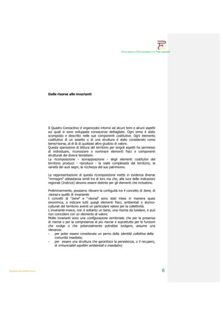 DOCUMENTO PROGRAMMATICO PRELIMINARE




                        Dalle risorse alle invarianti




                        Il Quadro Conoscitivo è organizzato intorno ad alcuni temi e alcuni aspetti
                        sui quali si sono sviluppate conoscenze dettagliate. Ogni tema è stato
                        scomposto e descritto nelle sue componenti costitutive. Ogni elemento
                        costitutivo di un assetto o di una struttura è stato considerato come
                        bene/risorsa, al di là di qualsiasi altro giudizio di valore.
                        Questa operazione di lettura del territorio per singoli aspetti ha permesso
                        di individuare, riconoscere e nominare elementi fisici e componenti
                        strutturali dei diversi tematismi.
                        La ricomposizione - sovrapposizione - degli elementi costitutivi del
                        territorio produce - riproduce - la reale complessità del territorio, la
                        varietà dei suoi segni, la ricchezza del suo patrimonio.

                        La rappresentazione di questa ricomposizione mette in evidenza diverse
                        “immagini” abbastanza simili tra di loro ma che, alla luce delle indicazioni
                        regionali (Indirizzi) devono essere distinte per gli elementi che includono.

                        Preliminarmente, possiamo rilevare la contiguità tra il concetto di bene, di
                        risorsa e quello di invariante.
                        I concetti di “bene” e “risorsa” sono stati intesi in maniera quasi
                        sinonimica, a indicare tutti quegli elementi fisici, ambientali e storico-
                        culturali del territorio aventi un particolare valore per la collettività.
                        L’invariante invece, non è soltanto un bene, una risorsa da tutelare, e può
                        non coincidere con un elemento di valore.
                        Molte invarianti sono una configurazione territoriale, che per la presenza
                        di risorse o per la compresenza di più risorse e soprattutto per le funzioni
                        che svolge o che potenzialmente potrebbe svolgere, assume una
                        rilevanza:
                        -     per poter essere considerata un perno della identità collettiva della
                              comunità insediata;
                        -     per essere una struttura che garantisce la persistenza, o il recupero,
                              di irrinunciabili equilibri ambientali e insediativi;




QUADRI INTERPRETATIVI                                                                                    6
 