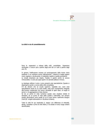 DOCUMENTO PROGRAMMATICO PRELIMINARE




                        La città in via di consolidamento




                        Sono le espansioni a ridosso della città consolidata. Espansioni
                        verificatesi in alcuni casi a partire dagli anni 60 e in altri a partire dagli
                        anni 70.

                        In genere, l’edificazione avviene sul prolungamento della trama viaria
                        esistente e ne mantiene anche l’allineamento. Tuttavia la maglia appare
                        meno regolare e strutturante; è indebolita rispetto a quella precedente.
                        Le strade diventano più larghe, l’isolato è aperto anche se ancora
                        rintracciabile. Ci sono più spazi aperti e la densità edilizia è minore.

                        La tipologia edilizia è varia e sono presenti aree specialistiche. Queste si
                        dispongono quindi a corona della città consolidata.
                        C’è da rilevare che se scuole superiori, ospedale ecc. sono aree
                        specialistiche anche di un certo livello, esse sono scarsamente integrate
                        alle funzioni residenziali che hanno necessità di spazi liberi, di luoghi di
                        servizi e di aggregazione di tipo diverso.
                        Se da un punto di vista numerico queste aree risultano dotate di
                        standard, da un punto di vista della qualità e dell’utilità, non sempre
                        queste attrezzature sono quelle di cui le aree hanno realmente bisogno
                        (vedi QC: singole attrezzature in Struttura Urbana).

                        Tutta la città fin qui analizzata è, seppur con differenze di intensità,
                        densa, compatta e priva di aree libere, e la strada è l’unico luogo urbano
                        identificabile.




QUADRI INTERPRETATIVI                                                                                    60
 