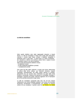 DOCUMENTO PROGRAMMATICO PRELIMINARE




                        La città da consolidare




                        Sotto questo obiettivo sono state raggruppate situazioni e tessuti
                        diversi. La città da consolidare è intesa come quella parte dell’urbano,
                        costruita o ancora quasi libera, privata o pubblica, progettata o
                        spontanea, dove ci sono spazi - in senso fisico e in senso concettuale -
                        per intervenire a definire una struttura urbana forte e capace di avere
                        un carattere urbano e non solo di quartiere.
                        Sotto questa denominazione abbiamo incluso:
                        - le espansioni recenti
                        - le isole residenziali (pubbliche e private)
                        - i completamenti previsti

                        Gran parte dei fatti edilizi realizzati in queste aree hanno determinato
                        la rottura della forma urbana, con interventi introversi, impianti
                        morfologici autoreferenziati, tipi edilizi spesso estranei al contesto,
                        allineamenti che non trovano alcun riferimento nei segni della trama
                        fondiaria e territoriale. Presenze che ignorano la morfologia, l’ecologia, il
                        paesaggio e l’idraulica dei luoghi; interventi aggressivi che si impongono
                        per la loro perfetta estraneità ai luoghi stessi.

                        La città da consolidare comprende tutte aree che nel loro insieme
                        costituiscono una cintura all’abitato esistente. Una cintura che dovrebbe
                        strutturarsi, formalmente e funzionalmente, per ampliare la struttura
                        urbana nel suo complesso. Il grande vuoto tra via Taranto e la statale




QUADRI INTERPRETATIVI                                                                                   61
 