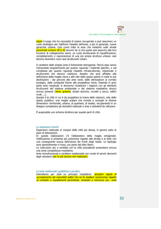 DOCUMENTO PROGRAMMATICO PRELIMINARE


                        Appia è luogo che ha necessità di essere recuperato e può assumere un
                        ruolo strategico per ridefinire l’assetto dell’area, e più in generale, nuove
                        gerarchie urbane. Così come tutte le aree che insistono sulle strade
                        provinciali numero 40 e 42 devono far sì che questi assi associno alla loro
                        funzione di collegamento viario, un ruolo strutturante di riqualificazione,
                        completamento e rigenerazione di una più ampia struttura urbana: essi
                        devono diventare nuovi assi strutturanti urbani.

                        Il carattere delle singole aree è fortemente eterogeneo. Perciò esse vanno
                        interpretate singolarmente per quanto riguarda i materiali specifici, e nel
                        complesso per quanto riguarda l’assetto infrastrutturale, relazionale e
                        strutturante che devono costituire. Assetto che sarà affidato alla
                        definizione della maglia viaria e alla rete dello spazio aperto in tutte le sue
                        declinazioni - dai percorsi alle aree verdi, dalle attrezzature ai corridoi
                        ecologici, dalle contiguità fisiche alle prospettive visive. Essendo in gran
                        parte aree marginali, si dovranno ricostituire i rapporti con gli elementi
                        strutturanti del sistema ambientale e del sistema insediativo storico
                        ancora presenti (lame, gravine, strade storiche, muretti a secco, edifici
                        rurali ...).
                        Questa è la città in cui è da progettare la trama delle relazioni, rete dello
                        spazio pubblico: una maglia scalare che includa e coniughi le diverse
                        dimensioni: territoriale, urbana, di quartiere, di isolato, recuperando in un
                        disegno complessivo gli standard realizzati e aree a standard da utilizzare.

                        È auspicabile uno schema direttore per queste parti di città.




                        Le espansioni recenti
                        Espansioni realizzate ai margini della città più densa, in genere esito di
                        piani di lottizzazioni.
                        In queste realizzazioni c’è l’abbandono della maglia ortogonale:
                        l’edificazione si presenta più autonoma rispetto alla strada e al lotto con
                        una conseguente scarsa definizione dei fronti degli isolati. Le tipologie
                        sono generalmente in linea, con parte del lotto libero.
                        Le costruzioni più a contatto con la città precedente presentano ancora
                        una certa compattezza insediativa.
                        Aree monofunzionali a carattere residenziale con nuclei di servizi derivanti
                        dagli standard (per lo più ancora non realizzati).




                        Le isole residenziali (pubbliche e private)
                        Intendiamo per isole un principio insediativo: semplice regola di
                        accostamento dei manufatti edilizi che ne fa risaltare l’autonomia rispetto
                        al contesto o insediamenti perimetrali, modulari e introversi (es.: zone




QUADRI INTERPRETATIVI                                                                                     62
 