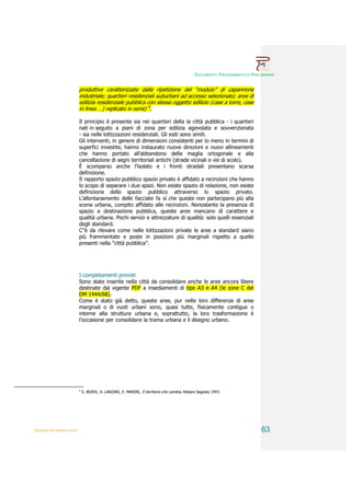 DOCUMENTO PROGRAMMATICO PRELIMINARE


                        produttive caratterizzate dalla ripetizione del “modulo” di capannone
                        industriale; quartieri residenziali suburbani ad accesso selezionato; aree di
                        edilizia residenziale pubblica con stesso oggetto edilizio (case a torre, case
                        in linea …) replicato in serie) 9.

                        Il principio è presente sia nei quartieri della la città pubblica - i quartieri
                        nati in seguito a piani di zona per edilizia agevolata e sovvenzionata
                        - sia nelle lottizzazioni residenziali. Gli esiti sono simili.
                        Gli interventi, in genere di dimensioni consistenti per lo meno in termini di
                        superfici investite, hanno instaurato nuove direzioni e nuovi allineamenti
                        che hanno portato all’abbandono della maglia ortogonale e alla
                        cancellazione di segni territoriali antichi (strade vicinali e vie di scolo).
                        È scomparso anche l’isolato e i fronti stradali presentano scarsa
                        definizione.
                        Il rapporto spazio pubblico spazio privato è affidato a recinzioni che hanno
                        lo scopo di separare i due spazi. Non esiste spazio di relazione, non esiste
                        definizione dello spazio pubblico attraverso lo spazio privato.
                        L’allontanamento delle facciate fa sì che queste non partecipano più alla
                        scena urbana, compito affidato alle recinzioni. Nonostante la presenza di
                        spazio a destinazione pubblica, queste aree mancano di carattere e
                        qualità urbana. Pochi servizi e attrezzature di qualità: solo quelli essenziali
                        degli standard.
                        C’’è da rilevare come nelle lottizzazioni private le aree a standard siano
                        più frammentate e poste in posizioni più marginali rispetto a quelle
                        presenti nella “città pubblica”.




                        I completamenti previsti
                        Sono state inserite nella città da consolidare anche le aree ancora libere
                        destinate dal vigente PDF a insediamenti di tipo A3 e A4 (le zone C del
                        DM 1444/68).
                        Come è stato già detto, queste aree, pur nelle loro differenze di aree
                        marginali o di vuoti urbani sono, quasi tutte, fisicamente contigue o
                        interne alla struttura urbana e, soprattutto, la loro trasformazione è
                        l’occasione per consolidare la trama urbana e il disegno urbano.




                        9
                            S. BOERI, A. LANZANI, E. MARINI, Il territorio che cambia, Abitare Segesta 1993.




QUADRI INTERPRETATIVI                                                                                                     63
 