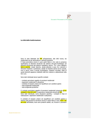 DOCUMENTO PROGRAMMATICO PRELIMINARE




                        La città della trasformazione




                        Sono le aree destinate dal PdF all’espansione, alla città nuova, sia
                        residenziale sia per attrezzature e attività produttive.
                        È l’area periurbana ancora in gran parte libera e che vede la presenza
                        significativa di elementi strutturali del sistema idro-geo-morfologico ed
                        elementi strutturanti del sistema insediativo storico. Tra i primi abbiamo
                        lame e gravine, strade bianche, strade alberate e cave; tra i secondi si
                        ritrovano masserie e pertinenze, strade di impianto storico ed ex vicinali,
                        muri a secco, aree a vincolo archeologico, masserie vincolate. Molti di
                        questi elementi appaiono indeboliti nelle loro relazioni e abbandonati nella
                        loro cura.

                        Sono stati individuati alcuni specifici contesti:

                        -   contesto periurbano oggetto di previsioni residenziali
                        -   espansioni residenziali in attuazione
                        -   contesto di margine urbano da riqualificare con carattere aperto
                        -   isola artigianale-residenziale
                        -   isola artigianale-produttiva

                        Il contesto periurbano oggetto di previsioni residenziali comprende gli ex
                        comparti C (ora A3 e A4) di espansione residenziali previsti dal PdF.
                        Sono stati individuati, come situazione specifica, i comparti in fase di
                        realizzazione: espansioni residenziali in attuazione.

                        Il contesto di margine urbano da riqualificare con carattere aperto si
                        riferisce alla porzione di territorio ancora in parte libera a nord, nord – est
                        ed a sud dell’abitato, dove sono presenti assetti, usi, funzioni e previsioni




QUADRI INTERPRETATIVI                                                                                     64
 