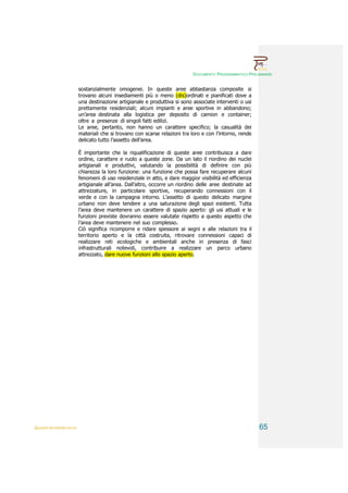 DOCUMENTO PROGRAMMATICO PRELIMINARE


                        sostanzialmente omogenei. In queste aree abbastanza composite si
                        trovano alcuni insediamenti più o meno (dis)ordinati e pianificati dove a
                        una destinazione artigianale e produttiva si sono associate interventi o usi
                        prettamente residenziali; alcuni impianti e aree sportive in abbandono;
                        un’area destinata alla logistica per deposito di camion e container;
                        oltre a presenze di singoli fatti edilizi.
                        Le aree, pertanto, non hanno un carattere specifico; la casualità dei
                        materiali che si trovano con scarse relazioni tra loro e con l’intorno, rende
                        delicato tutto l’assetto dell’area.

                        È importante che la riqualificazione di queste aree contribuisca a dare
                        ordine, carattere e ruolo a queste zone. Da un lato il riordino dei nuclei
                        artigianali e produttivi, valutando la possibilità di definire con più
                        chiarezza la loro funzione: una funzione che possa fare recuperare alcuni
                        fenomeni di uso residenziale in atto, e dare maggior visibilità ed efficienza
                        artigianale all’area. Dall’altro, occorre un riordino delle aree destinate ad
                        attrezzature, in particolare sportive, recuperando connessioni con il
                        verde e con la campagna intorno. L’assetto di questo delicato margine
                        urbano non deve tendere a una saturazione degli spazi esistenti. Tutta
                        l’area deve mantenere un carattere di spazio aperto: gli usi attuali e le
                        funzioni previste dovranno essere valutate rispetto a questo aspetto che
                        l’area deve mantenere nel suo complesso.
                        Ciò significa ricomporre e ridare spessore ai segni e alle relazioni tra il
                        territorio aperto e la città costruita, ritrovare connessioni capaci di
                        realizzare reti ecologiche e ambientali anche in presenza di fasci
                        infrastrutturali notevoli, contribuire a realizzare un parco urbano
                        attrezzato, dare nuove funzioni allo spazio aperto.




QUADRI INTERPRETATIVI                                                                                   65
 