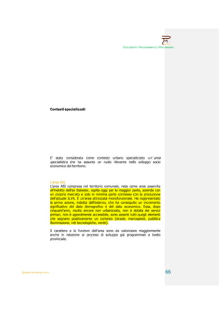 DOCUMENTO PROGRAMMATICO PRELIMINARE




                        Contesti specializzati




                        E’ stata considerata come contesto urbano specializzato u n ’ area
                        specialistica che ha assunto un ruolo rilevante nello sviluppo socio
                        economico del territorio.



                        L’area ASI
                        L’area ASI compresa nel territorio comunale, nata come area asservita
                        all’indotto dell’ex Italsider, ospita oggi per la maggior parte, aziende con
                        un proprio mercato e solo in minima parte connesse con la produzione
                        dell’attuale ILVA. È un’area attrezzata monofunzionale. Ha rappresentato
                        la prima azione, indotta dall’esterno, che ha conseguito un incremento
                        significativo del dato demografico e del dato economico. Essa, dopo
                        cinquant’anni, risulta ancora non urbanizzata, non è dotata dei servizi
                        primari, non è agevolmente accessibile, sono assenti tutti quegli elementi
                        che segnano positivamente un contesto (strade, marciapiedi, pubblica
                        illuminazione, reti tecnologiche, verde).

                        Il carattere e le funzioni dell’area sono da valorizzare maggiormente
                        anche in relazione ai processi di sviluppo già programmati a livello
                        provinciale.




QUADRI INTERPRETATIVI                                                                                  66
 
