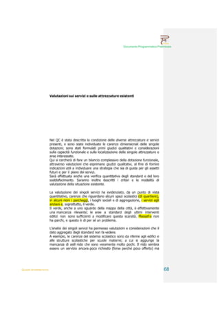 Documento Programmatico Preliminare




                        Valutazioni sui servizi e sulle attrezzature esistenti




                        Nel QC è stata descritta la condizione delle diverse attrezzature e servizi
                        presenti, e sono state individuate le carenze dimensionali delle singole
                        dotazioni; sono stati formulati primi giudizi qualitativi e considerazioni
                        sulla capacità funzionale e sulla localizzazione delle singole attrezzature e
                        aree interessate.
                        Qui si cercherà di fare un bilancio complessivo della dotazione funzionale,
                        attraverso valutazioni che esprimano giudizi qualitativi, al fine di fornire
                        indicazioni utili a individuare una strategia che sia di guida per gli assetti
                        futuri e per il piano dei servizi.
                        Sarà effettuata anche una verifica quantitativa degli standard e del loro
                        soddisfacimento. Saranno inoltre descritti i criteri e le modalità di
                        valutazione della situazione esistente.

                        La valutazione dei singoli servizi ha evidenziato, da un punto di vista
                        quantitativo, carenze che riguardano alcuni spazi scolastici (di quartiere),
                        in alcuni rioni i parcheggi, i luoghi sociali e di aggregazione, i servizi agli
                        anziani e, soprattutto, il verde.
                        Il verde, anche a uno sguardo della mappa della città, è effettivamente
                        una mancanza rilevante; le aree a standard degli ultimi interventi
                        edilizi non sono sufficienti a modificare questa scarsità. Massafra non
                        ha parchi, e questo è di per sé un problema.

                        L’analisi dei singoli servizi ha permesso valutazioni e considerazioni che il
                        dato aggregato degli standard non fa vedere.
                        A esempio, le carenze del sistema scolastico sono da riferire agli edifici e
                        alle strutture scolastiche per scuole materne; a cui si aggiunge la
                        mancanza di asili nido che sono veramente molto pochi. Il nido sembra
                        essere un servizio ancora poco richiesto (forse perché poco offerto) ma




QUADRI INTERPRETATIVI                                                                                     68
 