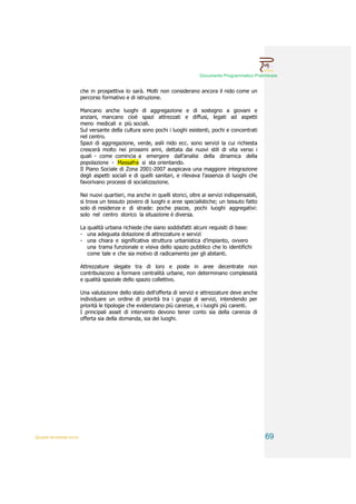 Documento Programmatico Preliminare


                        che in prospettiva lo sarà. Molti non considerano ancora il nido come un
                        percorso formativo e di istruzione.

                        Mancano anche luoghi di aggregazione e di sostegno a giovani e
                        anziani, mancano cioè spazi attrezzati e diffusi, legati ad aspetti
                        meno medicali e più sociali.
                        Sul versante della cultura sono pochi i luoghi esistenti, pochi e concentrati
                        nel centro.
                        Spazi di aggregazione, verde, asili nido ecc. sono servizi la cui richiesta
                        crescerà molto nei prossimi anni, dettata dai nuovi stili di vita verso i
                        quali - come comincia a emergere dall’analisi della dinamica della
                        popolazione - Massafra si sta orientando.
                        Il Piano Sociale di Zona 2001-2007 auspicava una maggiore integrazione
                        degli aspetti sociali e di quelli sanitari, e rilevava l’assenza di luoghi che
                        favorivano processi di socializzazione.

                        Nei nuovi quartieri, ma anche in quelli storici, oltre ai servizi indispensabili,
                        si trova un tessuto povero di luoghi e aree specialistiche; un tessuto fatto
                        solo di residenze e di strade: poche piazze, pochi luoghi aggregativi:
                        solo nel centro storico la situazione è diversa.

                        La qualità urbana richiede che siano soddisfatti alcuni requisiti di base:
                        - una adeguata dotazione di attrezzature e servizi
                        - una chiara e significativa struttura urbanistica d’impianto, ovvero
                           una trama funzionale e visiva dello spazio pubblico che lo identifichi
                           come tale e che sia motivo di radicamento per gli abitanti.

                        Attrezzature slegate tra di loro e poste in aree decentrate non
                        contribuiscono a formare centralità urbane, non determinano complessità
                        e qualità spaziale dello spazio collettivo.

                        Una valutazione dello stato dell’offerta di servizi e attrezzature deve anche
                        individuare un ordine di priorità tra i gruppi di servizi, intendendo per
                        priorità le tipologie che evidenziano più carenze, e i luoghi più carenti.
                        I principali asset di intervento devono tener conto sia della carenza di
                        offerta sia della domanda, sia dei luoghi.




QUADRI INTERPRETATIVI                                                                                       69
 