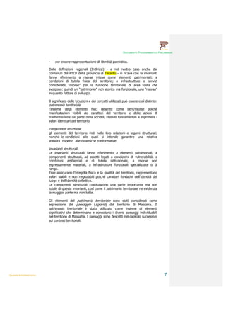 DOCUMENTO PROGRAMMATICO PRELIMINARE


                        -    per essere rappresentazione di identità paesistica.

                        Dalle definizioni regionali (Indirizzi) - e nel nostro caso anche dai
                        contenuti del PTCP della provincia di Taranto - si ricava che le invarianti
                        fanno riferimento a risorse intese come elementi patrimoniali; a
                        condizioni di tutela fisica del territorio; a infrastrutture e servizi
                        considerate “risorse” per la funzione territoriale di area vasta che
                        svolgono: quindi un “patrimonio” non storico ma funzionale, una “risorsa”
                        in quanto fattore di sviluppo.

                        Il significato delle locuzioni e dei concetti utilizzati può essere così distinto:
                        patrimonio territoriale
                        l’insieme degli elementi fisici descritti come beni/risorse poiché
                        manifestazioni visibili dei caratteri del territorio e delle azioni di
                        trasformazione da parte della società, ritenuti fondamentali a esprimere i
                        valori identitari del territorio.

                        componenti strutturali
                        gli elementi del territorio visti nelle loro relazioni e legami strutturali;
                        nonché le condizioni alle quali si intende garantire una relativa
                        stabilità rispetto alle dinamiche trasformative

                        invarianti strutturali
                        Le invarianti strutturali fanno riferimento a elementi patrimoniali, a
                        componenti strutturali, ad assetti legati a condizioni di vulnerabilità, a
                        condizioni ambientali e di tutela istituzionale, a risorse non
                        espressamente materiali, a infrastrutture funzionali specializzate o di
                        rango.
                        Esse assicurano l’integrità fisica e la qualità del territorio, rappresentano
                        valori stabili e non negoziabili poiché caratteri fondativi dell’identità del
                        luogo e dell’identità collettiva.
                        Le componenti strutturali costituiscono una parte importante ma non
                        totale di queste invarianti, così come il patrimonio territoriale ne evidenzia
                        la maggior parte ma non tutte.

                        Gli elementi del patrimonio territoriale sono stati considerati come
                        espressione del paesaggio (agrario) del territorio di Massafra. Il
                        patrimonio territoriale è stato utilizzato come insieme di elementi
                        significativi che determinano e connotano i diversi paesaggi individuabili
                        nel territorio di Massafra. I paesaggi sono descritti nel capitolo successivo
                        sui contesti territoriali.




QUADRI INTERPRETATIVI                                                                                        7
 