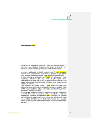 Documento Programmatico Preliminare




                        Valutazione per rioni




                        Per valutare in maniera più qualitativa l’analisi dell’offerta di servizi - e
                        anche per avere indicazioni più concrete per stimare la domanda - si è
                        operata una disarticolazione del territorio in “unità di riferimento”.

                        Le uniche suddivisioni territoriali esistenti sono le zone censuarie.
                        Tuttavia, esse sono sembrate poco legate al territorio e agli abitanti;
                        infatti sono percepite essenzialmente come ripartizioni amministrative.
                        È stata utilizzata la suddivisione in “rioni”, pur nell’incerta, e forse
                        inesistente, definizione dei loro limiti. Questa scelta deriva
                        dall'interpretazione della città per parti e dal fatto che rappresentano unità
                        urbane riconoscibili e significative nella percezione e nel comportamento
                        collettivo dei cittadini.
                        Come descritto nei contesti urbani, i rioni storici sono delle unità
                        urbanistiche coerenti e omogenee al loro interno, determinatesi per vincoli
                        morfologici, per morfologia urbana riconoscibile (densità edilizia, struttura
                        di impianto), per crescita edilizia.
                        Ci sono alcune situazioni periferiche - costruzioni recenti a volte non in
                        continuità fisica con la struttura urbana precedente - che non
                        appartengono a nessuno dei tradizionali “rioni”. Un lavoro sulle centralità
                        fisiche e funzionali, sulla riqualificazione dello spazio pubblico delle nuove
                        aree insediate potrebbe favorire tanto l’integrazione con i quartieri
                        limitrofi, quanto processi di sedimentazione per formare nuove identità di
                        quartiere.




QUADRI INTERPRETATIVI                                                                                    70
 