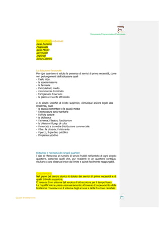 Documento Programmatico Preliminare


                        Rioni (pittagli) individuati
                        Gesù Bambino
                        Pappacoda
                        Santi Medici
                        San Marco
                        Imperiali
                        Santa Caterina



                        La dotazione funzionale
                        Per ogni quartiere si valuta la presenza di servizi di prima necessità, come
                        veri prolungamenti dell'abitazione quali
                        - l'asilo nido
                        - la scuola materna
                        - la farmacia
                        - l’ambulatorio medio
                        - il commercio di vicinato
                        - l'artigianato di servizio
                        - la piazza e il verde attrezzato

                        e di servizi specifici di livello superiore, comunque ancora legati alla
                        residenza, quali
                        - la scuola elementare e la scuola media
                        - l’attrezzatura socio-sanitaria
                        - l'ufficio postale
                        - la biblioteca
                        - il cinema, il teatro, l’auditorium
                        - la chiesa o il luogo di culto
                        - il mercato e la media distribuzione commerciale
                        - il bar, la pizzeria, il ristorante
                        - il parco, il giardino pubblico
                        - l’impianto sportivo




                        Dotazioni e necessità dei singoli quartieri
                        I dati si riferiscono al numero di servizi fruibili nell’ambito di ogni singolo
                        quartiere, compresi quelli che, pur ricadenti in un quartiere contiguo,
                        risultano a una distanza breve dal limite e quindi facilmente raggiungibili.



                        Gesù Bambino
                        Nel pieno del centro storico è dotato dei servizi di prima necessità e di
                        quelli di livello superiore.
                        E’ carente di un sistema del verde e di attrezzature per il tempo libero.
                        La riqualificazione passa necessariamente attraverso il superamento delle
                        limitazioni connesse con il sistema degli accessi e della fruizione carrabile.


QUADRI INTERPRETATIVI                                                                                     71
 