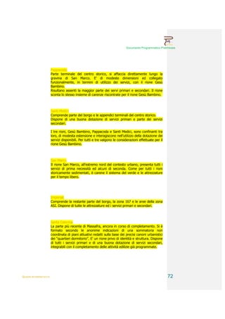 Documento Programmatico Preliminare




                        Pappacoda
                        Parte terminale del centro storico, si affaccia direttamente lungo la
                        gravina di San Marco. E’ di modeste dimensioni ed collegato
                        funzionalmente, in termini di utilizzo dei servizi, con il rione Gesù
                        Bambino.
                        Risultano assenti la maggior parte dei servi primari e secondari. Il rione
                        sconta lo stesso insieme di carenze riscontrate per il rione Gesù Bambino.



                        Santi Medici
                        Comprende parte del borgo e le appendici terminali del centro storico.
                        Dispone di una buona dotazione di servizi primari e parte dei servizi
                        secondari.

                        I tre rioni, Gesù Bambino, Pappacoda e Santi Medici, sono confinanti tra
                        loro, di modesta estensione e interagiscono nell’utilizzo della dotazione dei
                        servizi disponibili. Per tutti e tre valgono le considerazioni effettuate per il
                        rione Gesù Bambino.



                        San Marco
                        Il rione San Marco, all’estremo nord del contesto urbano, presenta tutti i
                        servizi di prima necessità ed alcuni di seconda. Come per tutti i rioni
                        storicamente sedimentati, è carene il sistema del verde e le attrezzature
                        per il tempo libero.




                        Imperiali
                        Comprende la restante parte del borgo, la zona 167 e le aree della zona
                        ASI. Dispone di tutte le attrezzature ed i servizi primari e secondari.



                        Santa Caterina
                        La parte più recente di Massafra, ancora in corso di completamento. Si è
                        formato secondo le anonime indicazioni di una sommatoria non
                        coordinata di piani attuativi redatti sulla base dei precisi canoni urbanistici
                        dei “quartieri dormitorio”. E’ un rione privo di identità e struttura. Dispone
                        di tutti i servizi primari e di una buona dotazione di servizi secondari,
                        integrabili con il completamento delle attività edilizie già programmate.




QUADRI INTERPRETATIVI                                                                                      72
 