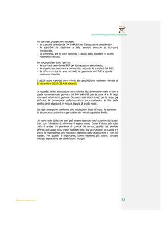 Documento Programmatico Preliminare


                        Nel secondo gruppo sono riportati:
                        - lo standard previsto da DM 1444/68 per l’attrezzatura considerata;
                        - le superfici da destinare a tale servizio secondo lo standard
                          ministeriale;
                        - la differenza tra le aree secondo i calcoli dello standard e quelle
                          realmente rilevate.

                        Nel terzo gruppo sono riportati:
                        - lo standard previsto dal PdF per l’attrezzatura considerata;
                        - le superfici da destinare a tale servizio secondo lo standard del PdF;
                        - la differenza tra le aree secondo le previsioni del PdF e quelle
                          realmente rilevate.

                        I calcoli sopra riportati sono riferiti alla popolazione residente rilevata al
                        31 dicembre 2010 (32.448 abitanti).


                        Le superfici delle attrezzature sono riferite alla dimensione reale e non a
                        quella convenzionale prevista dal DM 1444/68 per le zone A e B degli
                        strumenti urbanistici generali. Secondo tale indicazione, per le aree già
                        edificate, la dimensione dell’attrezzatura va considerata, ai fini della
                        verifica degli standard, in misura doppia di quella reale.

                        Dai dati emergono conferme alle valutazioni fatte all’inizio: le carenze
                        di alcune attrezzature e in particolare del verde a qualsiasi livello.


                        Un piano sulle dotazioni non può essere costruito solo a partire da questi
                        dati, con l’obiettivo di eliminare il segno meno. Come è stato più volte
                        detto è anche un problema di qualità dei servizi, qualità del servizio
                        offerto, del luogo in cui viene espletato ecc. Tra gli indicatori di qualità c’è
                        anche la rispondenza alle necessità espresse dalla popolazione e non dai
                        numeri. Per questo è importante, come vedremo più avanti, avviare
                        indagini esplorative per identificare i bisogni.




QUADRI INTERPRETATIVI                                                                                      74
 