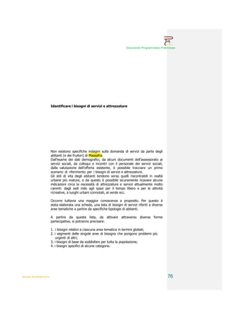Documento Programmatico Preliminare




                        Identificare i bisogni di servizi e attrezzature




                        Non esistono specifiche indagini sulla domanda di servizi da parte degli
                        abitanti (e dei fruitori) di Massafra.
                        Dall’esame dei dati demografici, da alcuni documenti dell’assessorato ai
                        servizi sociali, da colloqui e incontri con il personale dei servizi sociali,
                        dalla valutazione dell’offerta esistente, è possibile tracciare un primo
                        scenario di riferimento per i bisogni di servizi e attrezzature.
                        Gli stili di vita degli abitanti tendono verso quelli riscontrabili in realtà
                        urbane più mature, e da questo è possibile sicuramente ricavare alcune
                        indicazioni circa la necessità di attrezzature e servizi attualmente molto
                        carenti: dagli asili nido agli spazi per il tempo libero e per le attività
                        ricreative, a luoghi urbani connotati, al verde ecc.

                        Occorre tuttavia una maggior conoscenza a proposito. Per questo è
                        stata elaborata una scheda, una lista di bisogni di servizi riferiti a diverse
                        aree tematiche a partire da specifiche tipologie di abitanti.

                        A partire da questa lista, da attivare attraverso diverse forme
                        partecipative, si potranno precisare:

                        1. i bisogni relativi a ciascuna area tematica in termini globali;
                        2. i segmenti delle singole aree di bisogno che pongono problemi più
                            urgenti di altri;
                        3. i bisogni di base da soddisfare per tutta la popolazione;
                        4. i bisogni specifici di alcune categorie.




QUADRI INTERPRETATIVI                                                                                    76
 