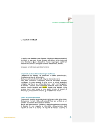 DOCUMENTO PROGRAMMATICO PRELIMINARE




                        Le invarianti strutturali




                        Di seguito sono elencate quelle che sono state individuate come invarianti
                        strutturali. La gran parte di esse derivano dalla lettura del territorio, così
                        come illustrata nel Quadro Conoscitivo. A esse si aggiungono aspetti non
                        materiali che comunque sono parte fondante dell’identità di Massafra.

                        Sono state considerate invarianti del territorio



                        Componenti strutturali dell’assetto idro-geo-morfologico
                        Comprendono gli elementi che definiscono il quadro geomorfologico,
                        l’impalcatura strutturale del territorio.
                        Costituiscono invarianti relative alla integrità fisica del territorio.
                        Sono state considerate componenti strutturali dell’assetto idro-geo-
                        morfologico: la costa sabbiosa; le aree umide; il reticolo idrografico
                        principale; le grotte; le cave tufacee dismesse; i solchi erosivi e i pattern
                        di erosione; i canaloni. Sono componenti strutturali oltre questi singoli
                        elementi, l’intero versante della Murgia, intesa come scarpata, come
                        terrazzo, come solchi erosivi e come piede formato da conoidi di
                        deiezione; il piede dell’ultimo terrazzo; gli orli del terrazzo fluviale.



                        Assetto del sistema ambientale
                        Comprende le situazioni ambientalmente critiche riscontrabili nel territorio.
                        Costituiscono invarianti relative alla integrità fisica del territorio, e per
                        garantire la condizioni di sicurezza del territorio.
                        Sono le aree potenzialmente inondabili, le aree interessate da propensione
                        al dissesto, le aree soggette a vulnerabilità all’inquinamento degli
                        acquiferi; la costa in er osione; i siti inquinati di interesse nazionale; le




QUADRI INTERPRETATIVI                                                                                     8
 