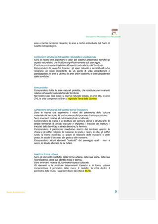 DOCUMENTO PROGRAMMATICO PRELIMINARE


                        aree a rischio incidente rilevante; le aree a rischio individuate dal Piano di
                        Assetto Idrogeologico.



                        Componenti strutturali dell’assetto naturalistico vegetazionale
                        Sono le risorse che esprimono i valori del sistema ambientale, nonché gli
                        aspetti naturalistici che incidono significativamente sul paesaggio.
                        Costituiscono invarianti relative all’assetto naturalistico del territorio.
                        Comprendono le superfici boscate; gli spazi naturali e seminaturali (che
                        ricoprono un ruolo importante da un punto di vista ecosistemico e
                        paesaggistico; le aree a uliveto; le aree ortive costiere; le aree appoderate
                        dalle bonifiche.



                        Aree protette
                        Comprendono tutte le aree naturali protette, che costituiscono invarianti
                        relative all’assetto naturalistico del territorio.
                        Nel nostro caso esse sono: la riserva naturale statale, le aree SIC, le aree
                        ZPS, le aree comprese nel Parco regionale Terra delle Gravine.



                        Componenti strutturali dell’assetto storico-insediativo
                        Sono le risorse che esprimono i valori del patrimonio della cultura
                        materiale del territorio, le testimonianze del processo di antropizzazione.
                        Sono invarianti relative al patrimonio storico-culturale.
                        Comprendono la trama e la struttura dei percorsi storici e strutturanti: le
                        strade territoriali di antico tracciato e impianto; i tracciati dei tratturi; i
                        tracciati della bonifica; le strade bianche; la ferrovia.
                        Comprendono il patrimonio insediativo storico del territorio aperto: le
                        chiese e gli edifici religiosi; le masserie, le poste, i casini, le ville, gli edifici
                        rurali; la trama poderale; lo spazio di relazione delle masserie e delle
                        poste; le strade di accesso alle poste e alle masserie.
                        Comprendono alcuni elementi “costruiti” del paesaggio quali i muri a
                        secco, le strade alberate, le ex tufare.



                        Assetto e forma urbana
                        Sono gli elementi costitutivi della forma urbana, della sua storia, della sua
                        riconoscibilità, della sua identità fisica e storica.
                        Sono invarianti relative al patrimonio storico-culturale.
                        Gli elementi e le strutture determinanti l’assetto e la forma urbana
                        comprendono il perimetro delle mura; il castello; la città dentro il
                        perimetro delle mura; i quartieri storici (la città al 1972).




QUADRI INTERPRETATIVI                                                                                            9
 